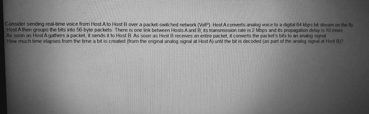 Consider sending real-time voice from Host A to Host B over a packet-switched network (VolP). Host A converts analog voice to a digital 64 kbps bit stream on the fly.
Host A then groups the bits into 56-byte packets. There is one link between Hosts A and B; its transmission rate is 2 Mbps and its propagation delay is 10 msec.
As soon as Host A gathers a packet, it sends it to Host B. As soon as Host B receives an entire packet, it coverts the packet's bits to an analog signal.
How much time elapses from the time a bit is created (from the original analog signal at Host A) until the bit is decoded (as part of the analog signal at Host B)?
