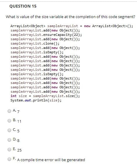 QUESTION 15
What is value of the size variable at the completion of this code segment?
ArrayList<Object> sampleArrayList = new ArrayList<Object>();
sampleArrayList.add(new Object());
sampleArrayList.ensureCapacity(22);
sampleArrayList.add(new Object());
sampleArrayList.clone();
sampleArrayList.add(new Object());
sampleArrayList.isEmpty();
sampleArrayList.add(new Object());
sampleArrayList.add(new Object());
sampleArrayList.add(new Object());
sampleArrayList.add(new Object());
sampleArrayList.isEmpty();
sampleArrayList.add(new Object());
sampleArrayList.add(new Object));
sampleArrayList.add(new Object());
sampleArrayList.add(new Object());
int size = sampleArrayList.size();
System.out.println(size);
A. 7
B. 11
C. 5
D. 8
E.
25
F.
A compile time error will be generated
