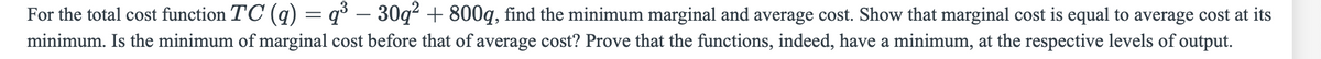 For the total cost function TC (q) = q³ – 30q² + 800q, find the minimum marginal and average cost. Show that marginal cost is equal to average cost at its
minimum. Is the minimum of marginal cost before that of average cost? Prove that the functions, indeed, have a minimum, at the respective levels of output.
