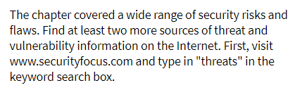 The chapter covered a wide range of security risks and
flaws. Find at least two more sources of threat and
vulnerability information on the Internet. First, visit
www.securityfocus.com and type in "threats" in the
keyword search box.
