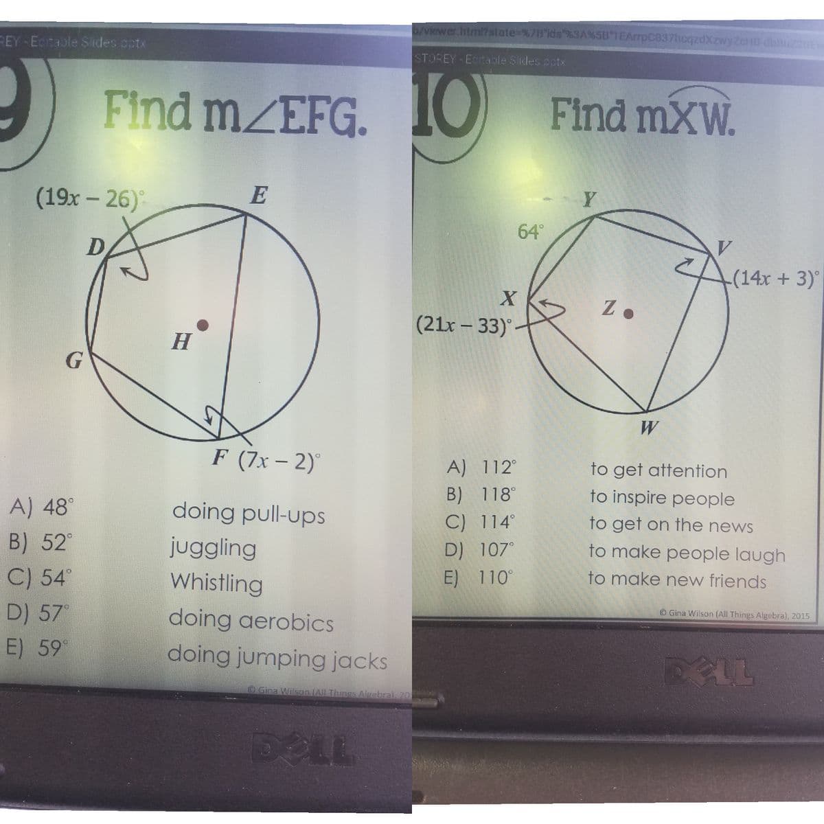 b/viewer.htmi?state=%7B ids"%3A%5B 1EArrpC837hcqzdXzwyZcHB-dbbuz20Ev
REY - Ectable Slides cotx
STOREY-ECtaole Sides potx
2 Find MZEFG.
10
Find mXW.
(19x – 26)
E
Y
64°
-(14x +3)
(21x – 33)
H
W
F (7x- 2)
A) 112°
to get attention
A) 48°
doing pull-ups
B) 118°
to inspire people
C) 114°
to get on the news
B) 52°
juggling
to make people laugh
D) 107°
C) 54°
Whistling
E) 110°
to make new friends
D) 57°
doing aerobics
O Gina Wilson (All Things Algebra), 2015
E) 59
doing jumping jacks
Gina Wilson IAIL Things Algebral, 20
DELL
