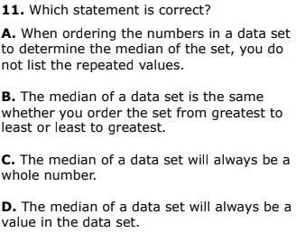 11. Which statement is correct?
A. When ordering the numbers in a data set
to determine the median of the set, you do
not list the repeated values.
B. The median of a data set is the same
whether you order the set from greatest to
least or least to greatest.
C. The median of a data set will always be a
whole number.
D. The median of a data set will always be a
value in the data set.
