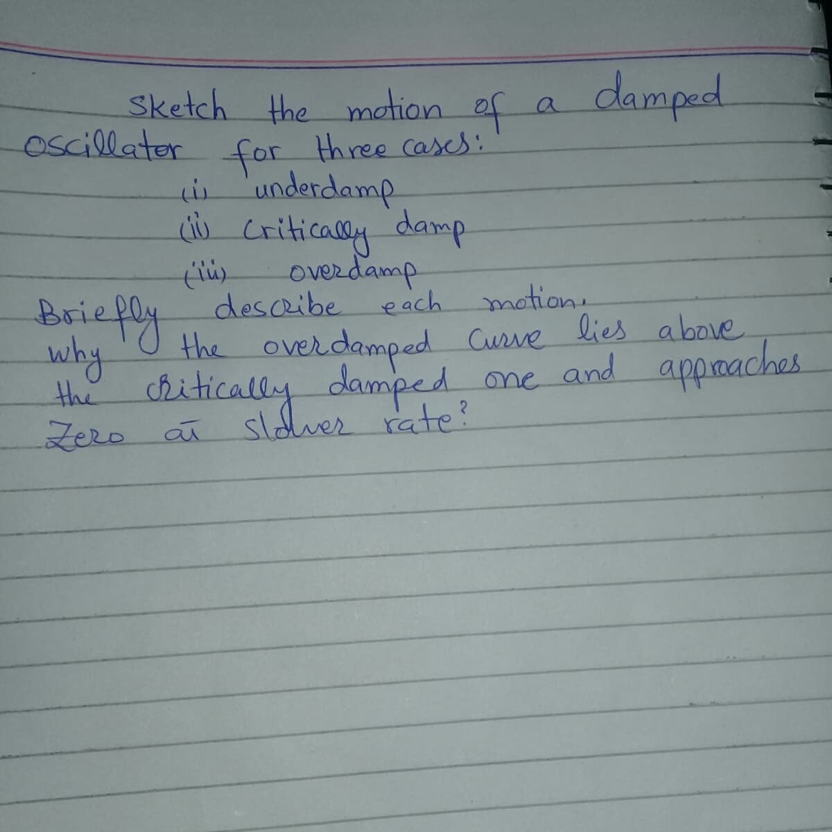 Sketch the motion of a
damped
oscillator
three cases:
for
underdamp
u criticaly damp
overdamp
each
Briefly
descibe
motion.
why
the chitically damped
Zero a sldver rate?
the overdamped Curve lies above
ne and appmaches
