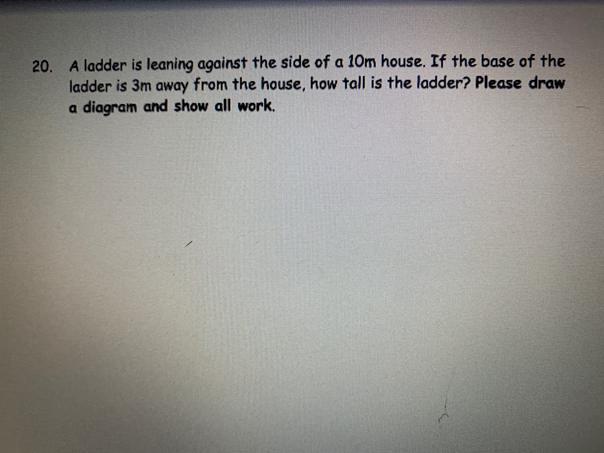 20. A ladder is leaning against the side of a 10m house. If the base of the
ladder is 3m away from the house, how tall is the ladder? Please draw
a diagram and show all work.
