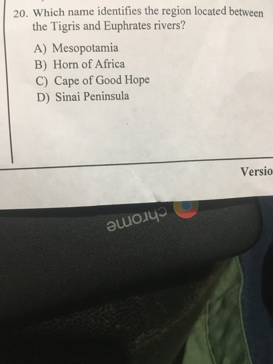 20. Which name identifies the region located between
the Tigris and Euphrates rivers?
A) Mesopotamia
B) Horn of Africa
C) Cape of Good Hope
D) Sinai Peninsula
Versio
chrome
