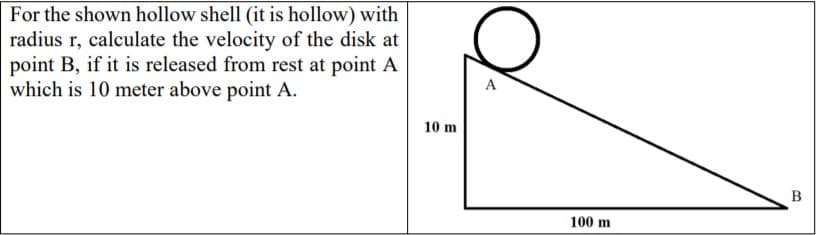 For the shown hollow shell (it is hollow) with
radius r, calculate the velocity of the disk at
point B, if it is released from rest at point A
which is 10 meter above point A.
A
10 m
100 m
