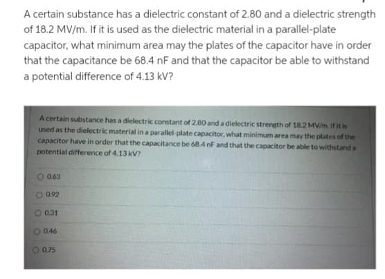 A certain substance has a dielectric constant of 2.80 and a dielectric strength
of 18.2 MV/m. If it is used as the dielectric material in a parallel-plate
capacitor, what minimum area may the plates of the capacitor have in order
that the capacitance be 68.4 nF and that the capacitor be able to withstand
a potential difference of 4.13 kV?
A certain substance has a dielectric constant of 2.80 and a dielectric strength of 18.2 MV/m. If it is
used as the dielectric material in a parallel-plate capacitor, what minimum area may the plates of the
capacitor have in order that the capacitance be 68.4 nF and that the capacitor be able to withstand a
potential difference of 4.13 kV?
0.63
0.92
0.31
0.46
O 0.75