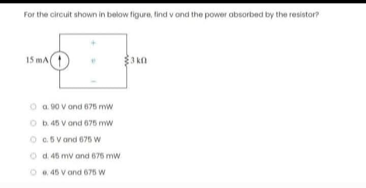 For the circuit shown in below figure, find v and the power absorbed by the resistor?
15 mA
a. 90 V and 675 mW
b. 45 V and 675 mw
c. 5 V and 675 W
d. 45 mV and 675 mW
e. 45 V and 675 W
3k0