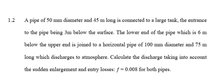 1.2
A pipe of 50 mm diameter and 45 m long is connected to a large tank, the entrance
to the pipe being 3m below the surface. The lower end of the pipe which is 6 m
below the upper end is joined to a horizontal pipe of 100 mm diameter and 75 m
long which discharges to atmosphere. Calculate the discharge taking into account
the sudden enlargement and entry losses: f = 0.008 for both pipes.
