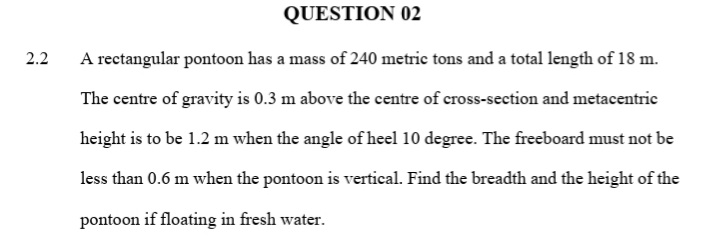 QUESTION 02
2.2
A rectangular pontoon has a mass of 240 metric tons and a total length of 18 m.
The centre of gravity is 0.3 m above the centre of cross-section and metacentric
height is to be 1.2 m when the angle of heel 10 degree. The freeboard must not be
less than 0.6 m when the pontoon is vertical. Find the breadth and the height of the
pontoon if floating in fresh water.
