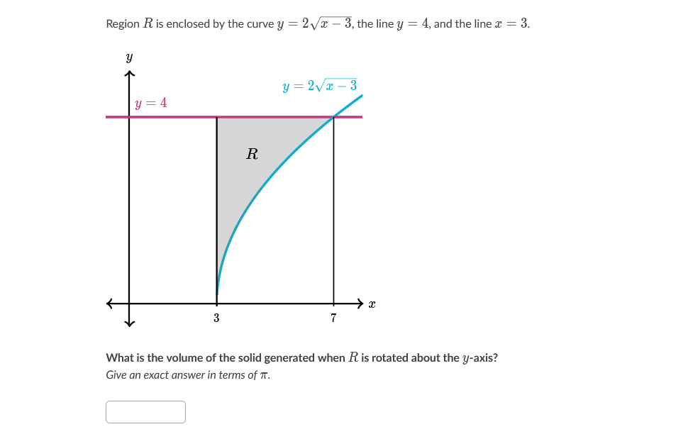 Region R is enclosed by the curve y = 2Vx – 3, the line y = 4, and the line x = 3.
y = 2/x – 3
4
R
7
What is the volume of the solid generated when R is rotated about the y-axis?
Give an exact answer in terms of T.
