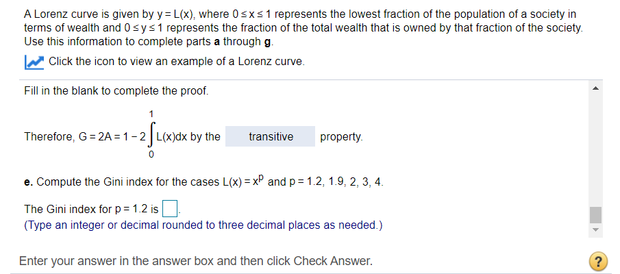 A Lorenz curve is given by y = L(x), where 0sxs1 represents the lowest fraction of the population of a society in
terms of wealth and 0sys1 represents the fraction of the total wealth that is owned by that fraction of the society.
Use this information to complete parts a through g.
Click the icon to view an example of a Lorenz curve.
Fill in the blank to complete the proof.
1
Therefore, G= 2A = 1-2 L(x)dx by the
transitive
property.
e. Compute the Gini index for the cases L(x) = x° and p = 1.2, 1.9, 2, 3, 4.
The Gini index for p= 1.2 is
(Type an integer or decimal rounded to three decimal places as needed.)
Enter your answer in the answer box and then click Check Answer.
?
