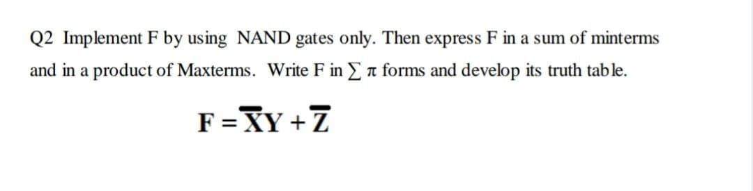 Q2 Implement F by using NAND gates only. Then express F in a sum of minterms
and in a product of Maxterms. Write F in Ea forms and develop its truth tab le.
F=XY + Z
