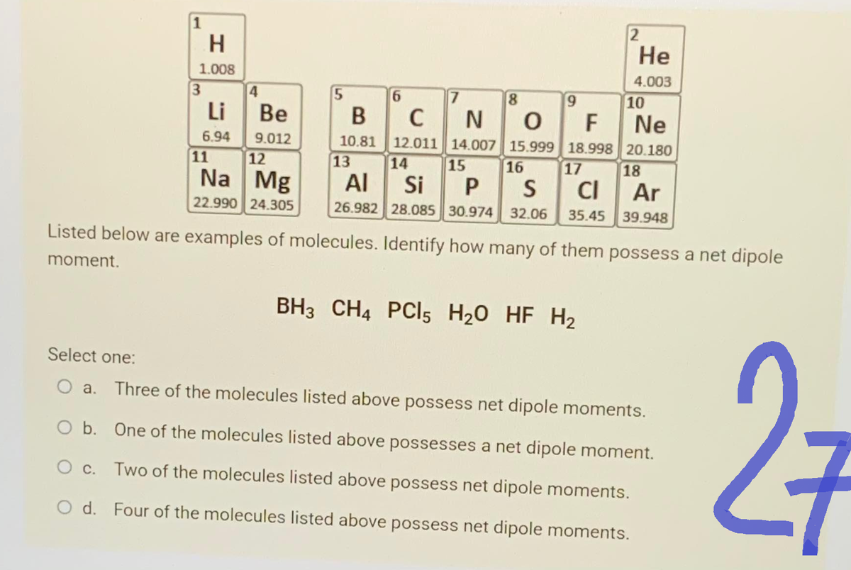 1
H
1.008
3
Li
6.94
11
4
Be
9.012
12
Na Mg
22.990 24.305
5
B
10.81
13
6
C
12.011
14
7
9
2
8
NOF
Ne
14.007 15.999 18.998 20.180
15
He
4.003
BH3 CH4 PCIl5 H₂O HF H₂
10
16
17
AI
Si
PS CI
Ar
26.982 28.085 30.974 32.06 35.45 39.948
18
Listed below are examples of molecules. Identify how many of them possess a net dipole
moment.
Select one:
a. Three of the molecules listed above possess net dipole moments.
O b. One of the molecules listed above possesses a net dipole moment.
O c.
Two of the molecules listed above possess net dipole moments.
O d. Four of the molecules listed above possess net dipole moments.
27