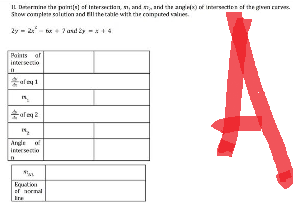 II. Determine the point(s) of intersection, m, and m₂, and the angle(s) of intersection of the given curves.
Show complete solution and fill the table with the computed values.
2y = 2x² - 6x + 7 and 2y = x + 4
Points of
intersectio
n
dx
of eq 1
n
m₁
of eq 2
m₂
Angle of
intersection
m
NL
Equation
of normal
line
A