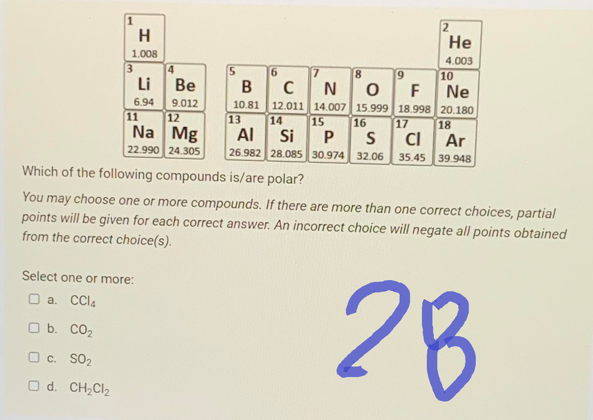 1
H
1.008
3
Li
6.94
4
Be
9.012
11
12
Na Mg
22.990 24.305
Select one or more:
O a. CCl4
O b. CO₂
O c. S02
O d. CH₂Cl₂
5
6
7
13
8
NO
9
B
C
F
10.81 12.011 14.007 15.999 18.998
2
He
4.003
10
Ne
20.180
14
15
16
17
AI
Si P S CI
Ar
26.982 28.085 30.974 32.06 35.45 39.948
18
Which of the following compounds is/are polar?
You may choose one or more compounds. If there are more than one correct choices, partial
points will be given for each correct answer. An incorrect choice will negate all points obtained
from the correct choice(s).
28 B