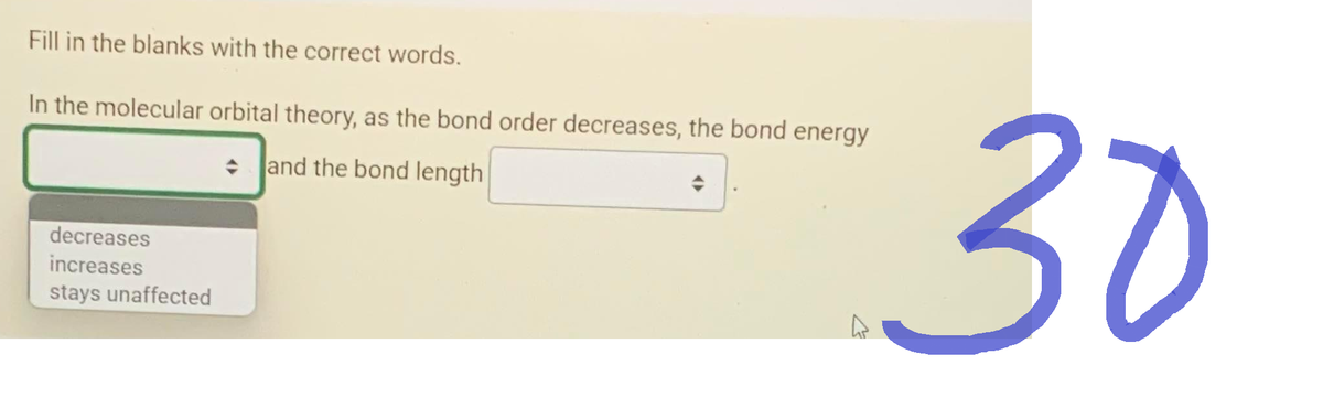 Fill in the blanks with the correct words.
In the molecular orbital theory, as the bond order decreases, the bond energy
and the bond length
decreases
increases
stays unaffected
4
30