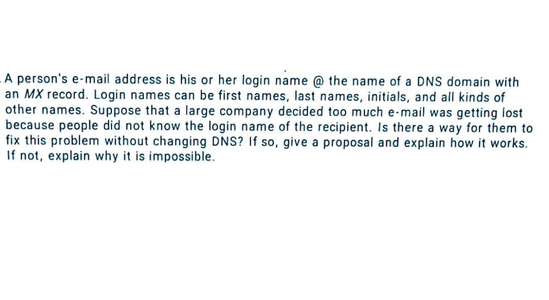 A person's e-mail address is his or her login name @ the name of a DNS domain with
an MX record. Login names can be first names, last names, initials, and all kinds of
other names. Suppose that a large company decided too much e-mail was getting lost
because people did not know the login name of the recipient. Is there a way for them to
fix this problem without changing DNS? If so, give a proposal and explain how it works.
If not, explain why it is impossible.