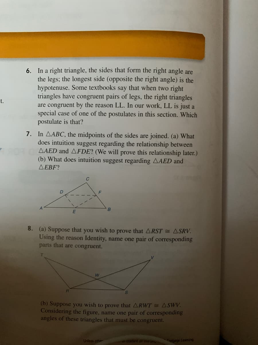 6. In a right triangle, the sides that form the right angle are
the legs; the longest side (opposite the right angle) is the
hypotenuse. Some textbooks say that when two right
triangles have congruent pairs of legs, the right triangles
are congruent by the reason LL. In our work, LL is just a
special case of one of the postulates in this section. Which
postulate is that?
t.
7. In AABC, the midpoints of the sides are joined. (a) What
does intuition suggest regarding the relationship between
AAED and AFDE? (We will prove this relationship later.)
(b) What does intuition suggest regarding AAED and
AEBF?
8. (a) Suppose that you wish to prove that ARST = ASRV.
Using the reason Identity, name one pair of corresponding
parts that are congruent.
(b) Suppose you wish to prove that ARWT = ASWV.
Considering the figure, name one pair of corresponding
angles of these triangles that must be congruent.
Unless other
u Contenf off Uns p Cengage Leaming
