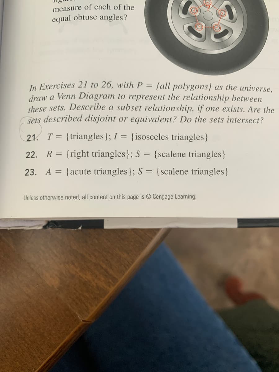 measure of each of the
equal obtuse angles?
In Exercises 211 to 26, with P = {all polygons} as the universe,
draw a Venn Diagram to represent the relationship between
these sets. Describe a subset relationship, if one exists. Are the
sets described disjoint or equivalent? Do the sets intersect?
21. T= {triangles}; I = {isosceles triangles}
22. R= {right triangles}; S = {scalene triangles}
23. A = {acute triangles}; S = {scalene triangles}
Unless otherwise noted, all content on this page is O Cengage Learning.
