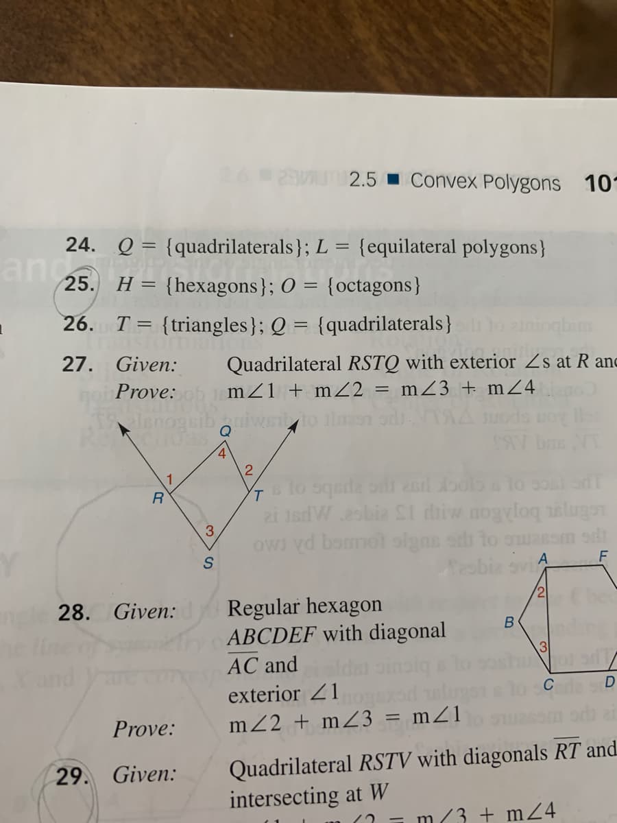 26
2.5 Convex Polygons 10
24. Q = {quadrilaterals}; L = {equilateral polygons}
and
25. H = {hexagons}; O = {octagons}
26. T = {triangles}; Q = {quadrilaterals}
27. Given:
Quadrilateral RSTQ with exterior Zs at R anc
Prove:
mZ1 + mZ2 = mZ3 + mZ4
%3D
4
NT
slo sqede on 2erl oolo s lo 50al o
2i 1sdWesbia SI diiw nogyloq ilugen
owi yd bonot olgns oh to ouasom odi
Sesbia svi
F
2
Regular hexagon
ABCDEF with diagonal
AC and
28. Given:
3
exterior 21
Prove:
m2 + mZ3 = mZ1
Quadrilateral RSTV with diagonals RT and.
intersecting at W
29. Given:
m(3 + m24
