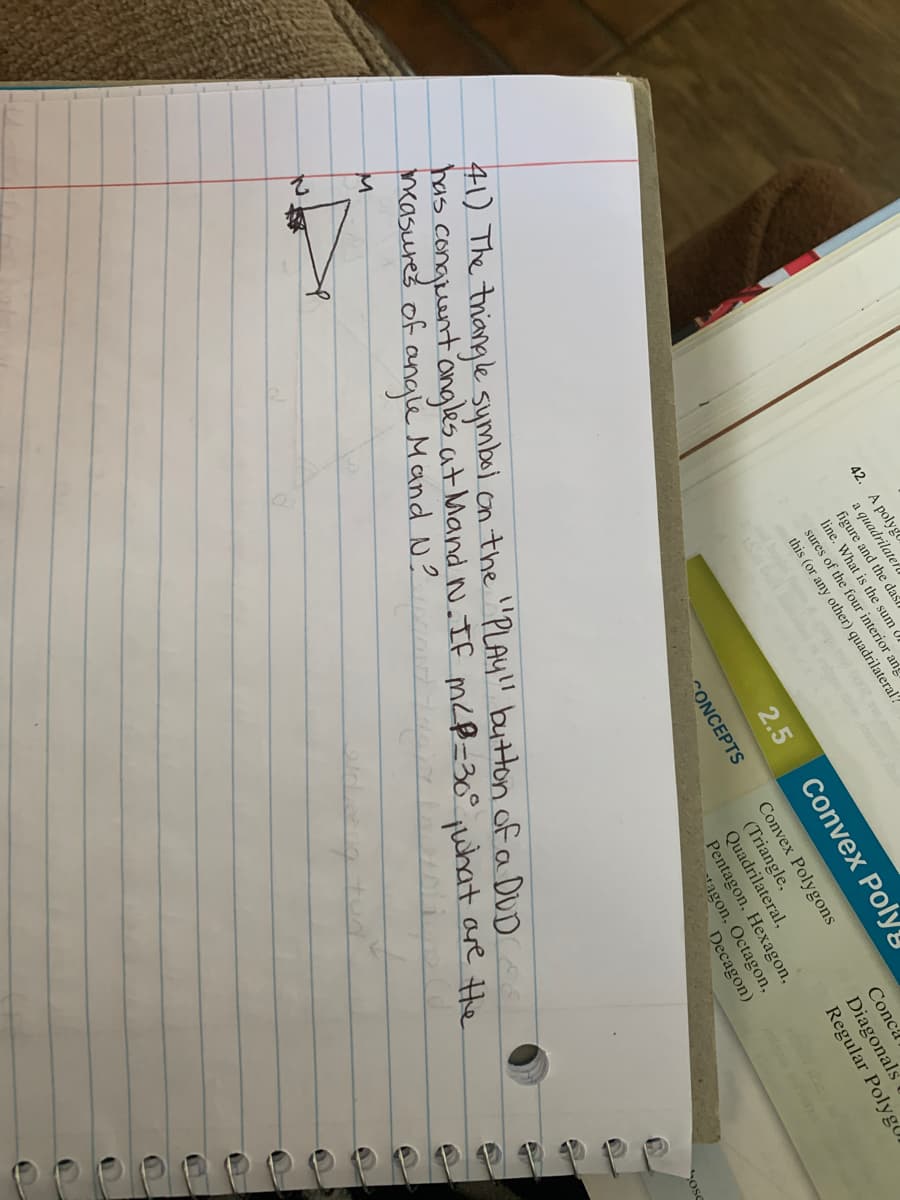 42. A polyg
a quadrilatefll
figure and the das
line. What is the sum
sures of the four interior ang
this (or any other) quadrilateral?
Convex Poly!
2.5
41) The thiangle symbel on the "PLAY!l button of a DUD
has conguent ongles at Mand N.IF m<B=30° juhat are Hhe
ncasures of ange Mand N?
Conca.
Diagonals
Regular Polyg,
Convex Polygons
(Triangle,
Quadrilateral,
Pentagon, Hexagon,
tagon, Octagon,
Decagon)
CONCEPTS
Ose
