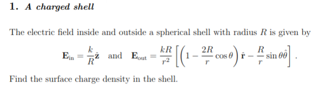 1. A charged shell
The electric field inside and outside a spherical shell with radius R is given by
kR
2R
R
# [ (1-2/2 cos 0) +-# sin 06].
Ein
k
2 and Eout
Find the surface charge density in the shell.