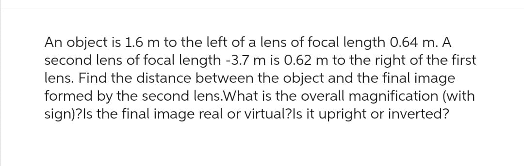 An object is 1.6 m to the left of a lens of focal length 0.64 m. A
second lens of focal length -3.7 m is 0.62 m to the right of the first
lens. Find the distance between the object and the final image
formed by the second lens. What is the overall magnification (with
sign)?Is the final image real or virtual?Is it upright or inverted?