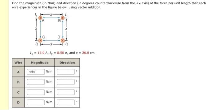 Find the magnitude (in N/m) and direction (in degrees counterclockwise from the +x-axis) of the force per unit length that each
wire experiences in the figure below, using vector addition.
Wire
A
B
с
D
X
12
1₁ 17.0 A, 1₂ = 8.50 A, and x = 26.0 cm
Magnitude
N/m
N/m
N/m
N/m
Direction
0
O