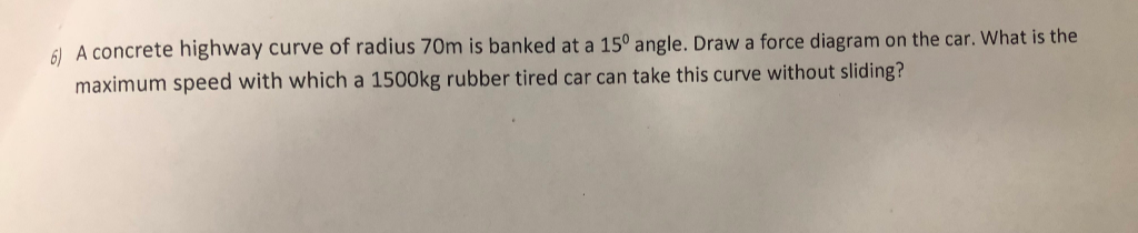 6) A concrete highway curve of radius 70m is banked at a 15° angle. Draw a force diagram on the car. What is the
maximum speed with which a 1500kg rubber tired car can take this curve without sliding?