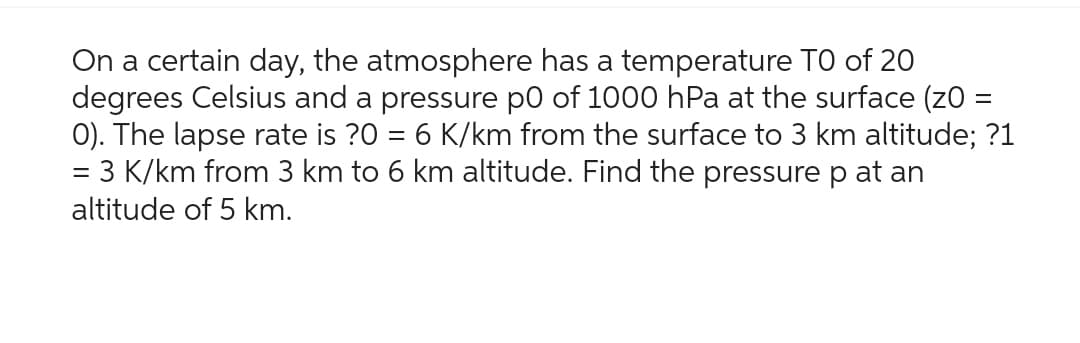 On a certain day, the atmosphere has a temperature TO of 20
degrees Celsius and a pressure p0 of 1000 hPa at the surface (z0 =
0). The lapse rate is ?0 = 6 K/km from the surface to 3 km altitude; ?1
= 3 K/km from 3 km to 6 km altitude. Find the pressure p at an
altitude of 5 km.