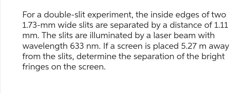 For a double-slit experiment, the inside edges of two
1.73-mm wide slits are separated by a distance of 1.11
mm. The slits are illuminated by a laser beam with
wavelength 633 nm. If a screen is placed 5.27 m away
from the slits, determine the separation of the bright
fringes on the screen.