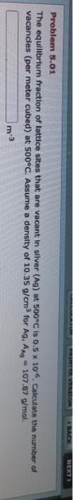 PRINTER VERSION
BACK
NEXT
Problem 5.01
The equilibrium fraction of lattice sites that are vacant in silver (Ag) at 500°C is 0.5 x 106. Calculate the number of
vacancles (per meter cubed) at 500°C. Assume a density of 10.35 g/cm³ for Ag, Ag 107.87 g/mol.
m-3