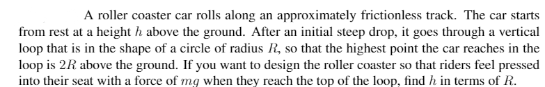 A roller coaster car rolls along an approximately frictionless track. The car starts
from rest at a height h above the ground. After an initial steep drop, it goes through a vertical
loop that is in the shape of a circle of radius R., so that the highest point the car reaches in the
loop is 2R above the ground. If you want to design the roller coaster so that riders feel pressed
into their seat with a force of mg when they reach the top of the loop, find h in terms of R.
