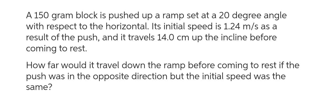 A 150 gram block is pushed up a ramp set at a 20 degree angle
with respect to the horizontal. Its initial speed is 1.24 m/s as a
result of the push, and it travels 14.0 cm up the incline before
coming to rest.
How far would it travel down the ramp before coming to rest if the
push was in the opposite direction but the initial speed was the
same?