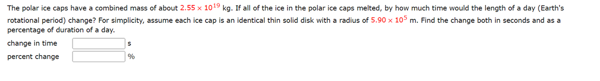 The polar ice caps have a combined mass of about 2.55 × 10¹9 kg. If all of the ice in the polar ice caps melted, by how much time would the length of a day (Earth's
rotational period) change? For simplicity, assume each ice cap is an identical thin solid disk with a radius of 5.90 x 105 m. Find the change both in seconds and as a
percentage of duration of a day.
change in time
percent change
S
%