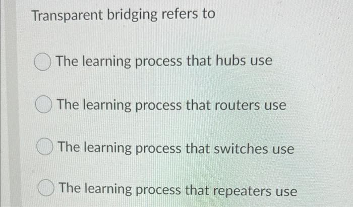 Transparent bridging refers to
O The learning process that hubs use
O The learning process that routers use
The learning process that switches use
The learning process that repeaters use
