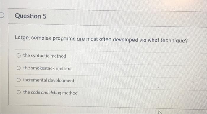 Question 5
Large, complex programs are most often developed via what technique?
O the syntactic method
O the smokestack method
O incremental development
O the code and debug method
