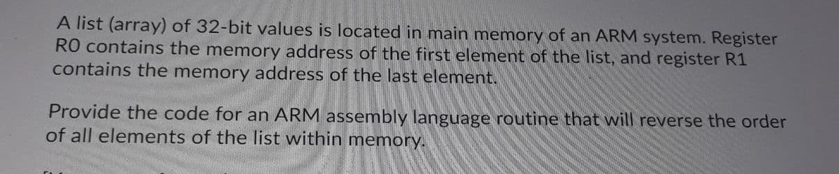 A list (array) of 32-bit values is located in main memory of an ARM system. Register
RO contains the memory address of the first element of the list, and register R1
contains the memory address of the last element.
Provide the code for an ARM assembly language routine that will reverse the order
of all elements of the list within memory.
