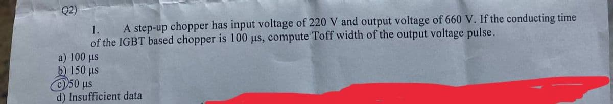 Q2)
1.
A step-up chopper has input voltage of 220 V and output voltage of 660 V. If the conducting time
of the IGBT based chopper is 100 µs, compute Toff width of the output voltage pulse.
a) 100 us
b) 150 us
50 us
d) Insufficient data
