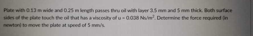 Plate with 0.13 m wide and 0.25 m length passes thru oil with layer 3.5 mm and 5 mm thick. Both surface
sides of the plate touch the oil that has a viscosity of u = 0.038 Ns/m2. Determine the force required (in
newton) to move the plate at speed of 5 mm/s.
