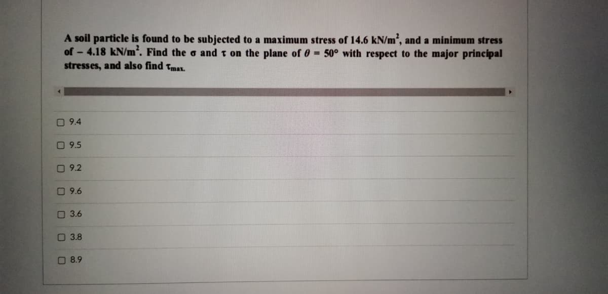 A soil particle is found to be subjected to a maximum stress of 14.6 kN/m², and a minimum stress
of - 4.18 kN/m. Find the o and t on the plane of 0 50° with respect to the major principal
stresses, and also find Tmax.
O 9.4
O 9.5
O 9.2
O 9.6
O 3.6
3.8
O 8.9
