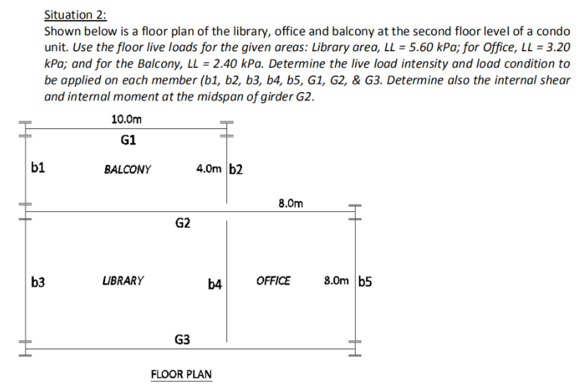 Situation 2:
Shown below is a floor plan of the library, office and balcony at the second floor level of a condo
unit. Use the floor live loads for the given areas: Library area, LL = 5.60 kPa; for Office, LL = 3.20
kPa; and for the Balcony, LL = 2.40 kPa. Determine the live load intensity and load condition to
be applied on each member (b1, b2, b3, b4, b5, G1, G2, & G3. Determine also the internal shear
and internal moment at the midspan of girder G2.
10.0m
G1
b1
BALCONY
4.0m b2
8.0m
G2
b3
LIBRARY
b4
OFFICE
8.0m b5
G3
FLOOR PLAN
