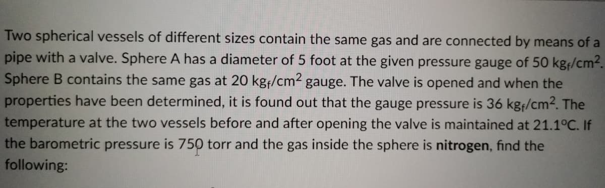 Two spherical vessels of different sizes contain the same gas and are connected by means of a
pipe with a valve. Sphere A has a diameter of 5 foot at the given pressure gauge of 50 kgf/cm-.
Sphere B contains the same gas at 20 kg/cm2 gauge. The valve is opened and when the
properties have been determined, it is found out that the gauge pressure is 36 kgf/cm2. The
temperature at the two vessels before and after opening the valve is maintained at 21.1°C. If
the barometric pressure is 750 torr and the gas inside the sphere is nitrogen, find the
following:
