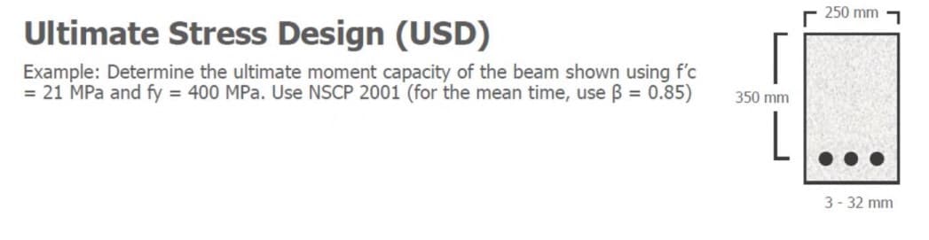 250 mm
Ultimate Stress Design (USD)
Example: Determine the ultimate moment capacity of the beam shown using f'c
= 21 MPa and fy = 400 MPa. Use NSCP 2001 (for the mean time, use B = 0.85)
350 mm
L
3- 32 mm
