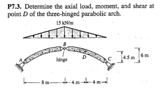 P7.3. Determine the axial load, moment, and shear at
point D of the three-hinged parabolic arch.
15 kN/m
B
Jasm
6 m
D
4.5 m
hinge
-- 4 m-
8 m-
4 m-
