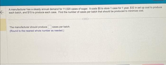 A manufacturer has a steady annual demand for 11,520 cases of sugar. It costs $5 to store 1 case for 1 year, $32 in set up cost to produce
each batch, and $15 to produce each case. Find the number of cases per batch that should be produced to minimize cost.
The manufacturer should produce cases per batch.
(Round to the nearest whole number as needed.)