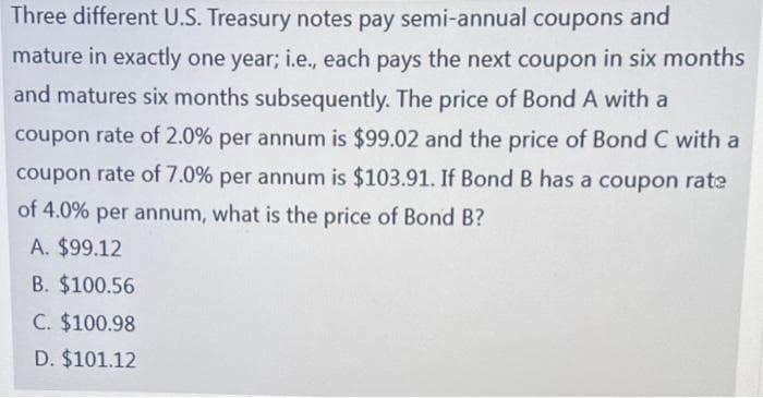 Three different U.S. Treasury notes pay semi-annual coupons and
mature in exactly one year; i.e., each pays the next coupon in six months
and matures six months subsequently. The price of Bond A with a
coupon rate of 2.0% per annum is $99.02 and the price of Bond C with a
coupon rate of 7.0% per annum is $103.91. If Bond B has a coupon rate
of 4.0% per annum, what is the price of Bond B?
A. $99.12
B. $100.56
C. $100.98
D. $101.12