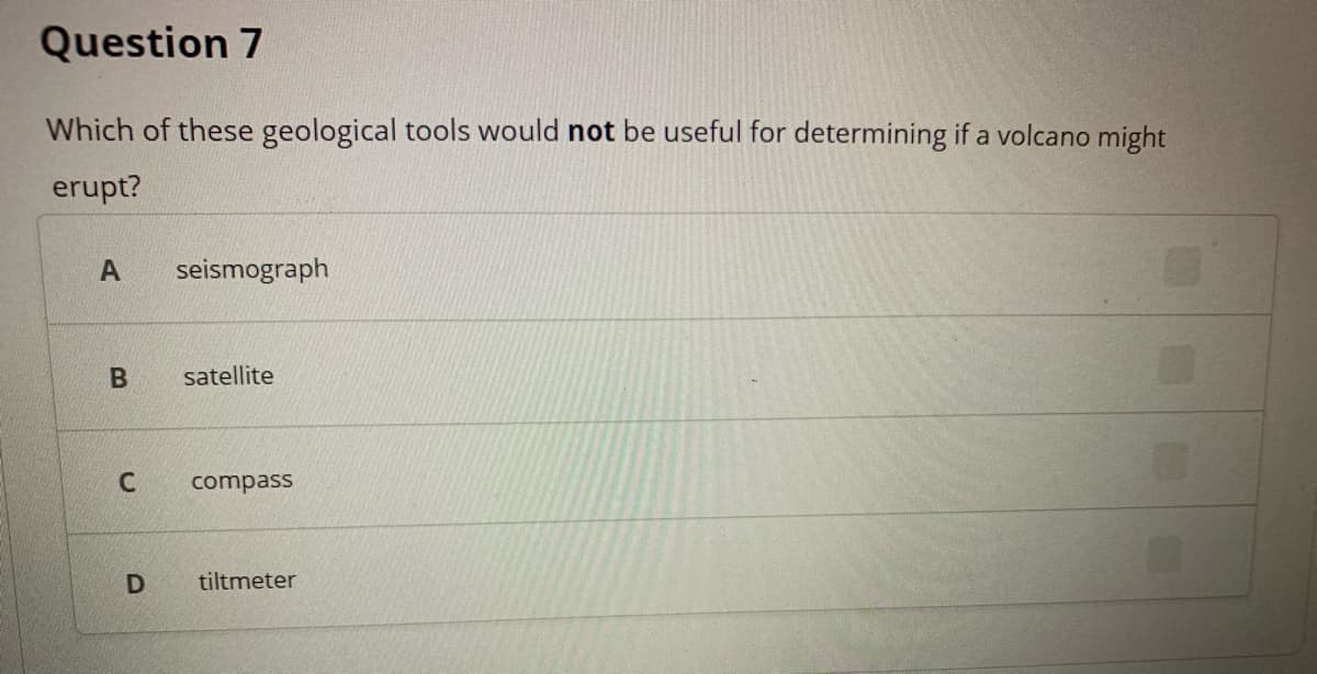 Question 7
Which of these geological tools would not be useful for determining if a volcano might
erupt?
A
seismograph
satellite
C
compass
tiltmeter
