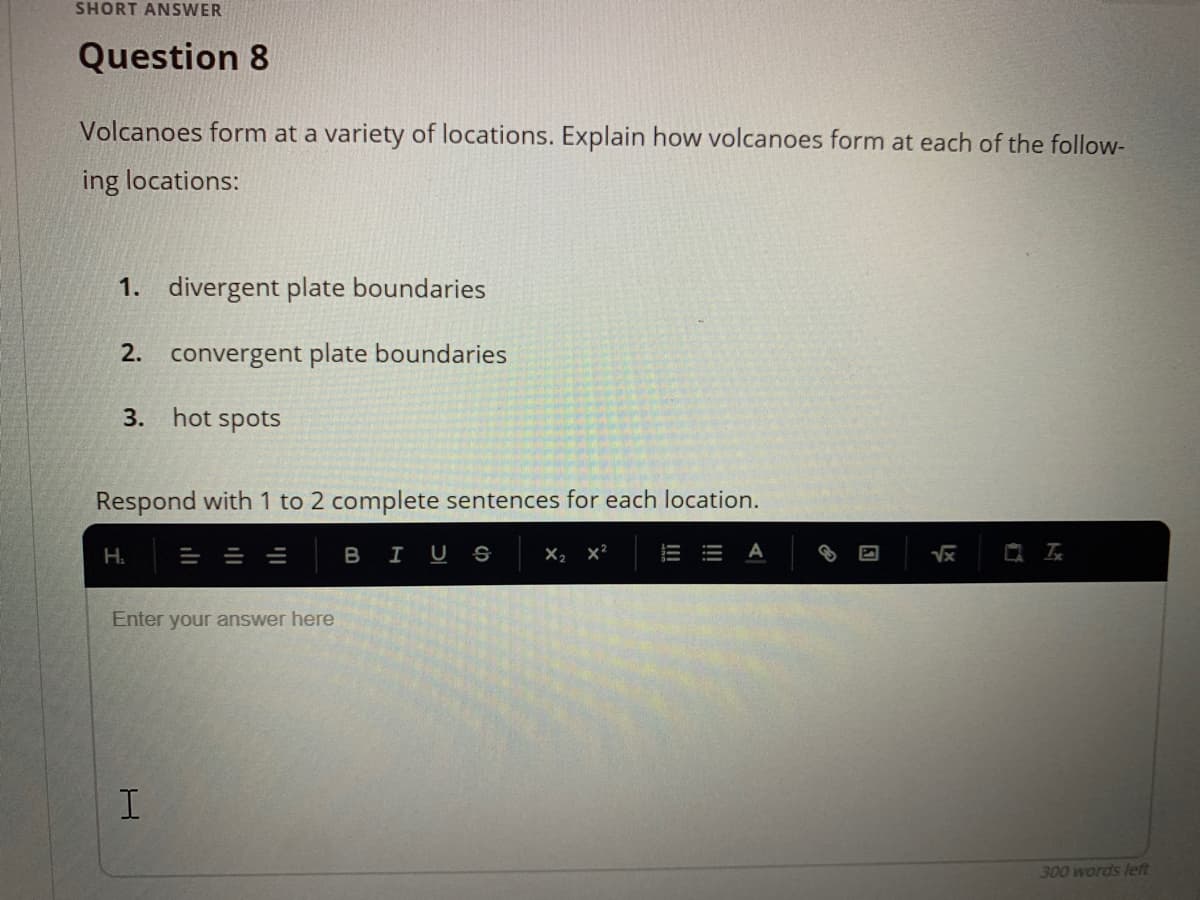 SHORT ANSWER
Question 8
Volcanoes form at a variety of locations. Explain how volcanoes form at each of the follow-
ing locations:
1. divergent plate boundaries
2. convergent plate boundaries
3. hot spots
Respond with 1 to 2 complete sentences for each location.
Н.
= = =
BIUS
X2 x?
Enter your answer here
300 words left
